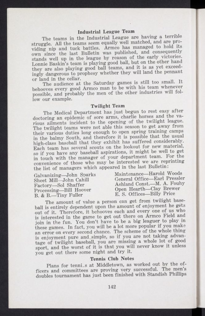 This is the July 1923 issue of the Armco Bulletin, once again a monthly publication "published in the interests of 'ARMCO MEN' under the direction of the Departments of Personal Service." This bulletin is untitled, but the leading article in the issue is titled, "The Medical Department." The front and back covers are missing from the original issue. The pagination in this issue continues where the previous issue ended. A quotation page, and the portrait page, before page 123, and pages 124-125, and 130, are unpaginated, and are included in the page count. Table of Contents Quotation by William I. Schaffer, Justice, Supreme Court of Pennsylvania - Page 121 [unpaginated] Signed Portrait of H. S. Murat, M. D. - Page 122 [unpaginated] The Medical Department, by H. S. Murat, M. D., Chief Surgeon, with illustration, photographs, and captions - Pages 123-132 [Pages 124-125 and 130 are unpaginated] Rededication, by Charles R. Hook, Vice President and General Manager, with illustration - Page 133 The Doctrine of Sweat, from the Saturday Evening Post - Pages 134-135 Twenty-Year Men : Photographs with Biographies - Page 135 Marriages, with photograph and caption - Page 136 Armco Babies, with illustration - Page 137 Deaths, with photograph and illustration - Page 137 Economics for Employees, by A. J. Beatty, Director of Training, with photograph and caption - Page 138 The Foreman a Safety Teacher, by R. G. Adair, Supervisor of Safety - Page 139 Do Tell - Page 140 Middletown : The Armco Sunday Representative Team, Industrial League Team, Twilight Team, and Tennis Club Notes - Pages 141-143 Middletown : The Armco Band - Page 143 Middletown : Another Shower, Interdivisional Track Meet, and Little Words : [A Poem] by Edmund Leamy - Page 144 Zanesville - Page 145 Ashland : Armco Association Organized, General Office, Tennis, and We Are Blind : [A Poem] by Edwin Markham - Pages 146-147 Nellis, W. Va. : Community Building, Baseball, Dancing, Marriages, News Notes, and The Winds of Fate : [A Poem] by Ella Wheeler Wilcox - Pages 148-149 Columbus : The American Rolling Mill Company Cops South Side Industrial Track and Field Meet, with photograph and caption, Summaries, and Human Progress - Pages 150-152