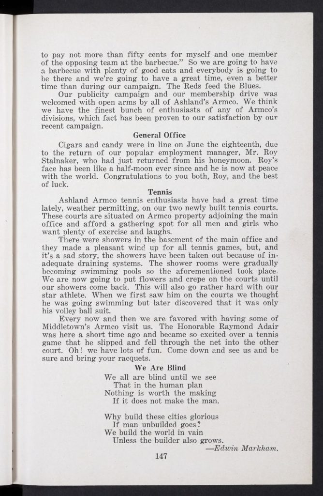This is the July 1923 issue of the Armco Bulletin, once again a monthly publication "published in the interests of 'ARMCO MEN' under the direction of the Departments of Personal Service." This bulletin is untitled, but the leading article in the issue is titled, "The Medical Department." The front and back covers are missing from the original issue. The pagination in this issue continues where the previous issue ended. A quotation page, and the portrait page, before page 123, and pages 124-125, and 130, are unpaginated, and are included in the page count. Table of Contents Quotation by William I. Schaffer, Justice, Supreme Court of Pennsylvania - Page 121 [unpaginated] Signed Portrait of H. S. Murat, M. D. - Page 122 [unpaginated] The Medical Department, by H. S. Murat, M. D., Chief Surgeon, with illustration, photographs, and captions - Pages 123-132 [Pages 124-125 and 130 are unpaginated] Rededication, by Charles R. Hook, Vice President and General Manager, with illustration - Page 133 The Doctrine of Sweat, from the Saturday Evening Post - Pages 134-135 Twenty-Year Men : Photographs with Biographies - Page 135 Marriages, with photograph and caption - Page 136 Armco Babies, with illustration - Page 137 Deaths, with photograph and illustration - Page 137 Economics for Employees, by A. J. Beatty, Director of Training, with photograph and caption - Page 138 The Foreman a Safety Teacher, by R. G. Adair, Supervisor of Safety - Page 139 Do Tell - Page 140 Middletown : The Armco Sunday Representative Team, Industrial League Team, Twilight Team, and Tennis Club Notes - Pages 141-143 Middletown : The Armco Band - Page 143 Middletown : Another Shower, Interdivisional Track Meet, and Little Words : [A Poem] by Edmund Leamy - Page 144 Zanesville - Page 145 Ashland : Armco Association Organized, General Office, Tennis, and We Are Blind : [A Poem] by Edwin Markham - Pages 146-147 Nellis, W. Va. : Community Building, Baseball, Dancing, Marriages, News Notes, and The Winds of Fate : [A Poem] by Ella Wheeler Wilcox - Pages 148-149 Columbus : The American Rolling Mill Company Cops South Side Industrial Track and Field Meet, with photograph and caption, Summaries, and Human Progress - Pages 150-152