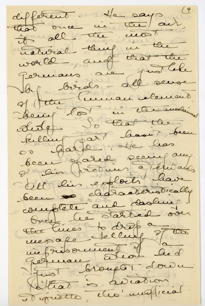 Manuscript letter Archives Number: 1006/004.006.002-006#027 July 7, 1918 My darling Family, How can I ever tell you about these past few days. I’m still numb with the emotion and excitement of them and even if I weren’t, couldn’t ^never, never, never^ describe them So I’ll just try to tell you the events as they happened. The feeling part I leave to your imagination. I wrote you about finding Douglas at the Sauveurs[?]. [Over Deat?], we had lovely family meals all together, while he was getting over his grippe, and one evening of good old songs [p. 2] and hymns, after a lazy Sunday afternoon stroll and lounge in the Bois. You cant know till you’ve been over here long without it what music means at these times especially all the old home things untouched and unheard for a year. It was almost more than any of us could stand. [p.1 margin:] I don’t think that Willard is older & stouter. He is lean & brawny & firm with such a clean look w his eye and so much looked up to & liked by them all! Why, he led the conversation at the General’s table!! In the daytimes, I stayed with Lucinda as much as possible, in her hours off tried unsuccessfully to get a million and one jobs done and people interviewed and then, out of the sky, came the supreme climax. Drawing wearily up in an overloaded taxi [missing part?] [p. 3 marked 2] It is much quieter and airier than the Montana quartier, and seems almost suburban. For the winter it would have been too far away from things, but for Spring it’s ideal and awfully convenient for the other girls’ jobs. I have felt all the first-arriving thrills, and Paris is newly enchanting and wonderful. All the way up in the train it seemed as if I were coming into War-France for the first time again — so absolutely out of the war-atmosphere were we in Lacaune. You can imagine how [p. 4] exciting it was to see an American uniform again after eleven weeks — Here the excitement of seeing friends and familiar places and hearing talk has been like wine. When I’m not at the couvité or with Lucinda or doing or shopping, I run up to the Sauveurs’ lovely new apartment overlooking the Bois. Yesterday p.m. whom should I find but Douglas, tout seul[?]. We had a fine old talk, he stretched out on the couch in blissful relaxation after all the strain of the past weeks, both [p. 5 marked 3] wishing it were the sand[?] of March. He is so fine — so modest and quiet about his victories so much older in many ways — especially in appearance. His wound is all well, but he is tired and grippey, so he has been given a 3-weeks leave but it lovely for the Sauveurs and for him that he can stay there, for awhile at any rate! I wish you could see that red and green ribbon with the palm and his wonderful ace cane — a tiger pawing at the croix, below which are notched the dates of his six [p. 6] victories and the wounded [?] — ‘as far as the tale goes for the present.” Perhaps you will see them, for Douglas says they want to send him home for propaganda work. Poor soul, he’s terribly upset about it and is trying his best to stave it off. I imagine his having to exhibit himself or even go back to a training-camp to instruct! He talks so simply and naturally of everything, so much the same old Douglas in a way, and yet with something so quite [p. 7 marked 4] different. He says that once in the air, its all the most natural thing in the world, and that the Germans are just like big birds — all sense of the human element being lost in the mechanical whole. So that the killing par hasn’t been so hard. He has been spared seeing any of his victories afterwards. All his exploits have been so characteristically complete and dashing. Once he started over the lines to drop a message telling of the imprisonment of a German whom he’d just brought down. That is aviation etiquette, tho’ unofficial. [p. 8] They’d just done the same thing to tell the Americans of James Norman Hall’s being alive) As he got over the German lines two Boches started up to chase him off, so Douglas drove them down and then, “As everyone was looking up,” he dropped the message. Another Time, after chasing back enemy pursuers, he turned a somersault over the German batteries just out of range of the guns to show his contempt. “It makes them so mad — says Douglas — [p. 9 marked 5] Oh, I can’t tell you how thrilling it is to see people again and to feel near the war. (Only, one is so near now, with the American wounded pouring in and the personal realization of having friends hurt, that to stay long in Paris and not be nursing or helping in some way in the hospitals would be a hard fight. I hear so much from Lucinda of what the men have been thro’ and what their suffering and spirit is that it brings the war home all over again — They’re so [p. 10] magnificent, those boys suffering like that when it’s not their own immediate country and home which they’re defending. — Lucinda says that their spirit and clear ideal of making the world safe for democracy among[?] were the humblest and crudest of them in the hospital is beyond anything she’s ever known or imagined. Thank goodness that the country can appreciate them, and know as everyone here is saying, that they ^literally^ ‘stopped the road to Paris” — [p. 11 marked 6] The city is calm and so beautiful in full summer greenness. Many people have left, but the streets & metros still seem crowded, and as for any signs of panic !! The raids have started up again, but no [???] since I’ve been here. Being so near the Etoile, we get the full benefit of the anti-aircraft gun on top of the arc de Triomphe which barks away at a great rate over our heads, while pieces of shrapnel patter down into the streets. From our little balcony we have [p. 12] A full view of search-lights and signalling French planes, far beyond anything that the [???] boasted. As soon as the alerte[sic] sounds we hustle into [???] and wrappers as they turn off the electricity ten minutes after. Then we watch from the balcony or bed. You don’t know what a thrill of bein in it again it gives me to hear those old ^siren^ whoops once more! We ar eUsoU impossibly safe and sound at Lacaune. I shall go back in a few days, as soon as I can get tickets and laissez-passer. Paris is an [p. 13 marked 7] entrenched camp now, so there’s much red tape about everything. Would that Hugo or Rusty or Howell were here now. Ad is James really in France? Rose heard that rumor, but not a word have I heard from him. Willard is still somewhere at the front and if he gets permission soon, he may possibly drop in at Lacaune for a day Wouldn’t it be fine! Machado had been having all sorts of adventures when last heard from, and Rusty was in a dressing [p. 14] station at the front, as you probably know. Think of you at the island, — some of you at any rate! It now begins to feel really a year since I left. My future, as always, is perfectly uncertain — to finish up the job at Lacaune getting them really settled then I know not what. We are starting new colonies all through the south, evacuating those in the Paris region & making places for the endless stream of new applicants. — No one really thinks the Germans can get to Paris, but there’s always the possibility of steady bombardment if they get even a little nearer. So every effort is being made to get [letter ends here] Keywords: long archives; henry w. longfellow family papers (long 27930); erica (thorp) de berry; document; correspondence; joseph gilbert thorp jr.; anne allegra (longfellow) thorp; france; lacaune; europe; education; school; places; war; world war i; health and illness; paris; friendship; social life; travel; summer; Erica Thorp deBerry Papers (1006/004.006); (LONG-SeriesName); Outgoing (1006/004.006.002); (LONG-SubseriesName); 1918 (1006/004.006.002-006); (LONG-FileUnitName)